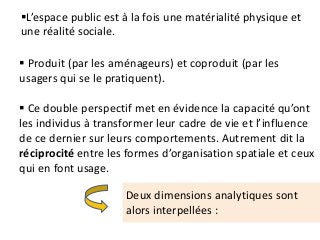 L’espace public est à la fois une matérialité physique et
une réalité sociale.
 Produit (par les aménageurs) et coproduit (par les
usagers qui se le pratiquent).
 Ce double perspectif met en évidence la capacité qu’ont
les individus à transformer leur cadre de vie et l’influence
de ce dernier sur leurs comportements. Autrement dit la
réciprocité entre les formes d’organisation spatiale et ceux
qui en font usage.
Deux dimensions analytiques sont
alors interpellées :
 