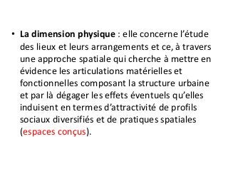• La dimension physique : elle concerne l’étude
des lieux et leurs arrangements et ce, à travers
une approche spatiale qui cherche à mettre en
évidence les articulations matérielles et
fonctionnelles composant la structure urbaine
et par là dégager les effets éventuels qu’elles
induisent en termes d’attractivité de profils
sociaux diversifiés et de pratiques spatiales
(espaces conçus).
 