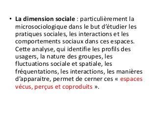 • La dimension sociale : particulièrement la
microsociologique dans le but d’étudier les
pratiques sociales, les interactions et les
comportements sociaux dans ces espaces.
Cette analyse, qui identifie les profils des
usagers, la nature des groupes, les
fluctuations sociale et spatiale, les
fréquentations, les interactions, les manières
d’apparaitre, permet de cerner ces « espaces
vécus, perçus et coproduits ».
 