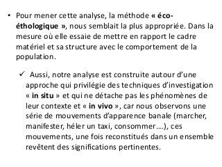 • Pour mener cette analyse, la méthode « éco-
éthologique », nous semblait la plus appropriée. Dans la
mesure où elle essaie de mettre en rapport le cadre
matériel et sa structure avec le comportement de la
population.
 Aussi, notre analyse est construite autour d’une
approche qui privilégie des techniques d’investigation
« in situ » et qui ne détache pas les phénomènes de
leur contexte et « in vivo », car nous observons une
série de mouvements d’apparence banale (marcher,
manifester, héler un taxi, consommer….), ces
mouvements, une fois reconstitués dans un ensemble
revêtent des significations pertinentes.
 