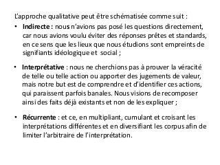 L’approche qualitative peut être schématisée comme suit :
• Indirecte : nous n’avions pas posé les questions directement,
car nous avions voulu éviter des réponses prêtes et standards,
en ce sens que les lieux que nous étudions sont empreints de
signifiants idéologique et social ;
• Interprétative : nous ne cherchions pas à prouver la véracité
de telle ou telle action ou apporter des jugements de valeur,
mais notre but est de comprendre et d’identifier ces actions,
qui paraissent parfois banales. Nous visions de recomposer
ainsi des faits déjà existants et non de les expliquer ;
• Récurrente : et ce, en multipliant, cumulant et croisant les
interprétations différentes et en diversifiant les corpus afin de
limiter l’arbitraire de l’interprétation.
 
