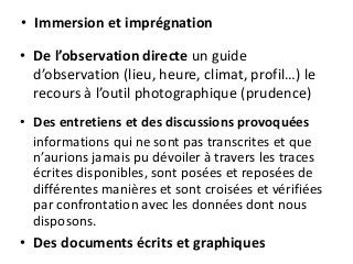 • Immersion et imprégnation
• De l’observation directe un guide
d’observation (lieu, heure, climat, profil…) le
recours à l’outil photographique (prudence)
• Des entretiens et des discussions provoquées
informations qui ne sont pas transcrites et que
n’aurions jamais pu dévoiler à travers les traces
écrites disponibles, sont posées et reposées de
différentes manières et sont croisées et vérifiées
par confrontation avec les données dont nous
disposons.
• Des documents écrits et graphiques
 