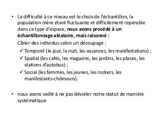 • La difficulté à ce niveau est le choix de l’échantillon, la
population mère étant fluctuante et difficilement repérable
dans ce type d’espace, nous avons procédé à un
échantillonnage aléatoire, mais raisonné :
Cibler des individus selon un découpage :
 Temporel (le jour, la nuit, les vacances, les manifestations) ;
 Spatial (les cafés, les magasins, les jardins, les places, les
stations d’autobus) ;
 Social (les femmes, les jeunes, les rockers, les
manifestants-chômeurs).
• nous avons veillé à ne pas dévoiler notre statut de manière
systématique
 