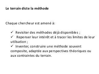 Chaque chercheur est amené à:
 Revisiter des méthodes déjà disponibles ;
 Repenser leur intérêt et à tracer les limites de leur
utilisation ;
 Inventer, construire une méthode souvent
composite, adaptée aux perspectives théoriques ou
aux contraintes du terrain.
Le terrain dicte la méthode
 