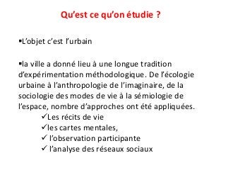 Qu’est ce qu’on étudie ?
L’objet c’est l’urbain
la ville a donné lieu à une longue tradition
d’expérimentation méthodologique. De l’écologie
urbaine à l’anthropologie de l’imaginaire, de la
sociologie des modes de vie à la sémiologie de
l’espace, nombre d’approches ont été appliquées.
Les récits de vie
les cartes mentales,
 l’observation participante
 l’analyse des réseaux sociaux
 