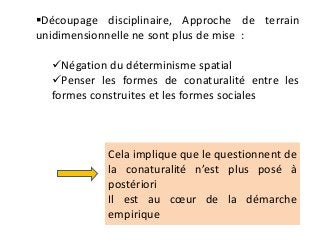Découpage disciplinaire, Approche de terrain
unidimensionnelle ne sont plus de mise :
Négation du déterminisme spatial
Penser les formes de conaturalité entre les
formes construites et les formes sociales
Cela implique que le questionnent de
la conaturalité n’est plus posé à
postériori
Il est au cœur de la démarche
empirique
 
