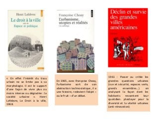 « En effet l’intérêt du tissu
urbain ne se limite pas à sa
morphologie. Il est le support
d’une façon de vivre plus ou
moins intense ou dégradée : la
société urbaine ». Henri
Lefebvre, Le Droit à la ville,
1968.
En 1965, avec Françoise Choay,
l’urbanisme sort de son
abstraction technocratique, il a
une histoire, redevient l’objet –
ou le fruit – d’un débat.
1961 : Passer au crible les
grandes questions urbaines
(rue et sécurité, espaces verts,
grands ensembles…) en
analysant la façon dont les
habitants ressentent leur
quotidien. plaidoyer pour la
diversité et la vitalité urbaines
(anti-rénovation)
 