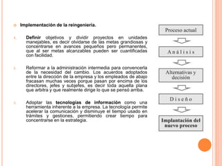  Implementación de la reingeniería.
1. Definir objetivos y dividir proyectos en unidades
manejables, es decir olvidarse de las metas grandiosas y
concentrarse en avances pequeños pero permanentes,
que al ser metas alcanzables pueden ser cuantificadas
con facilidad.
2. Reformar a la administración intermedia para convencerla
de la necesidad del cambio. Los acuerdos adoptados
entre la dirección de la empresa y los empleados de abajo
fracasan muchas veces porque pasan por encima de los
directores, jefes y subjefes, es decir toda aquella plana
que arbitra y que realmente dirige lo que se pensó arriba.
3. Adoptar las tecnologías de información como una
herramienta inherente a la empresa. La tecnología permite
acelerar la comunicación y disminuye el tiempo usado en
trámites y gestiones, permitiendo crear tiempo para
concentrarse en la estrategia.
 