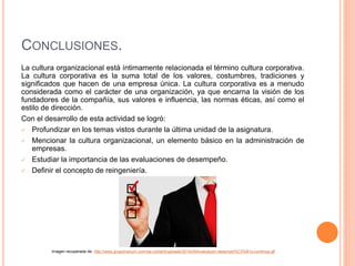 CONCLUSIONES.
La cultura organizacional está íntimamente relacionada el término cultura corporativa.
La cultura corporativa es la suma total de los valores, costumbres, tradiciones y
significados que hacen de una empresa única. La cultura corporativa es a menudo
considerada como el carácter de una organización, ya que encarna la visión de los
fundadores de la compañía, sus valores e influencia, las normas éticas, así como el
estilo de dirección.
Con el desarrollo de esta actividad se logró:
 Profundizar en los temas vistos durante la última unidad de la asignatura.
 Mencionar la cultura organizacional, un elemento básico en la administración de
empresas.
 Estudiar la importancia de las evaluaciones de desempeño.
 Definir el concepto de reingeniería.
Imagen recuperada de: http://www.grupomanum.com/wp-content/uploads/2014/09/evaluacion-desempe%C3%B1o-continua.gif
 