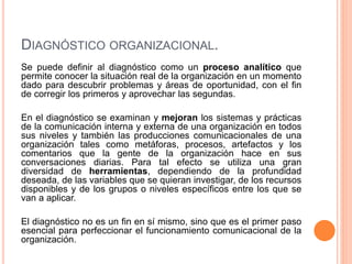 DIAGNÓSTICO ORGANIZACIONAL.
Se puede definir al diagnóstico como un proceso analítico que
permite conocer la situación real de la organización en un momento
dado para descubrir problemas y áreas de oportunidad, con el fin
de corregir los primeros y aprovechar las segundas.
En el diagnóstico se examinan y mejoran los sistemas y prácticas
de la comunicación interna y externa de una organización en todos
sus niveles y también las producciones comunicacionales de una
organización tales como metáforas, procesos, artefactos y los
comentarios que la gente de la organización hace en sus
conversaciones diarias. Para tal efecto se utiliza una gran
diversidad de herramientas, dependiendo de la profundidad
deseada, de las variables que se quieran investigar, de los recursos
disponibles y de los grupos o niveles específicos entre los que se
van a aplicar.
El diagnóstico no es un fin en sí mismo, sino que es el primer paso
esencial para perfeccionar el funcionamiento comunicacional de la
organización.
 
