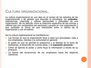 CULTURA ORGANIZACIONAL.
La cultura organizacional es una idea en el campo de los estudios de las
organizaciones y de gestión que describe la psicología, las actitudes,
experiencias, creencias y valores (personales y culturales) de una
organización. Se ha definido como la colección específica de las normas y
valores que son compartidos por personas y grupos en una organización y
que controlan la forma en que interactúan entre sí dentro de la
organización y con el exterior.
Así la cultura organizacional se manifiesta en:
 Las formas en que la organización lleva a cabo sus actividades, trata a
sus empleados, clientes y la comunidad en general.
 El grado en que se permite la autonomía y la libertad en la toma de
decisiones, el desarrollo de nuevas ideas, y la expresión personal.
 Cómo se ejercita el poder y cómo fluye la información a través de su
jerarquía.
 La fuerza del compromiso de los empleados hacia los objetivos
colectivos.
 