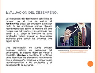 EVALUACIÓN DEL DESEMPEÑO.
La evaluación del desempeño constituye el
proceso por el cual se estima el
rendimiento global del empleado. La mayor
parte de los empleados procura obtener
retroalimentación sobre la manera en que
cumple sus actividades y las personas que
tienen a su cargo la dirección de otros
empleados deben evaluar el desempeño
individual para decidir las acciones que
deben tomar.
Una organización no puede adoptar
cualquier sistema de evaluación del
desempeño. El sistema debe ser válido y
confiable, efectivo y aceptado. El enfoque
debe identificar los elementos relacionados
con el desempeño, medirlos y proporcionar
retroalimentación a los empleados y al
departamento de personal.
Imagen recuperada de: http://www.liderandokambios.com/wp-
content/uploads/2014/07/evaldesempe%C3%B1o.png
 
