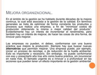 MEJORA ORGANIZACIONAL.
En el ámbito de la gestión se ha hablado durante décadas de la mejora
continua, la cual está asociada a la gestión de la calidad. En términos
generales se trata de optimizar de forma constante los productos y
procesos que realiza una empresa, a fin de “minimizar costos de
producción obteniendo la misma o mejor calidad del producto”.
Evidentemente hay un interés de incrementar el rendimiento, pero
también hay un interés de mejorar, de hacer las cosas de otra forma, de
innovar para mejorar.
Las empresas no pueden, ni deben, conformarse con una buena
práctica que mejore la producción. Siempre hay que buscar nuevas
alternativas que permitan mejorar. Una empresa puede, por ejemplo,
iniciar un proceso de reciclaje, o de reducción de la huella ambiental.
Esto es importante y necesario. Sin embargo, no puede conformarse
con eso y presentarlo año tras año como buena práctica, sin incursionar
en nada más. El llamado urgente es a innovar y a profundizar en las
acciones que pueden tener un efecto importante en la gestión ambiental.
 