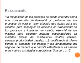 REINGENIERÍA.
‘La reingeniería de los procesos se puede entender como
una comprensión fundamental y profunda de los
procesos de cara al valor añadido que tienen para los
clientes, para conseguir un rediseño en profundidad de
los procesos e implantar un cambio esencial de los
mismos para alcanzar mejoras espectaculares en
medidas críticas del rendimiento (costes, calidad,
servicio, productividad, rapidez, …) modificando al mismo
tiempo el propósito del trabajo y los fundamentos del
negocio, de manera que permita establecer si es preciso
unas nuevas estrategias corporativas.’(Alarcón, p.15)
 