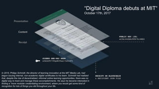 OS.University“Digital Diploma debuts at MIT“
October 17th, 2017
In 2015, Philipp Schmidt, the director of learning innovation at the MIT Media Lab, had
begun issuing internal, non-academic digital certificates to his team. Schmidt had realized
that, despite the rise of decentralized, informal online learning opportunities, there was no
digital way to track and manage these accomplishments. He says he became interested in
finding a “more modular credentialing environment, where you would get some kind of
recognition for lots of things you did throughout your life.
 