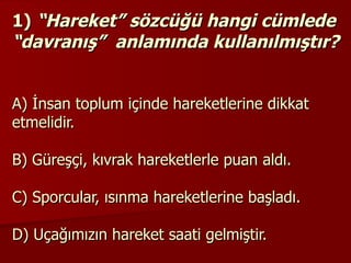 1)   “Hareket” sözcüğü hangi cümlede “davranış”  anlamında kullanılmıştır? A) İnsan toplum içinde hareketlerine dikkat etmelidir. B) Güreşçi, kıvrak hareketlerle puan aldı. C) Sporcular, ısınma hareketlerine başladı. D) Uçağımızın hareket saati gelmiştir. 