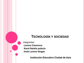 TECNOLOGÍA Y SOCIEDAD
integrantes:
Lorena Casanova
Karol Natalia palacio
linda Lorena Vargas
Institución Educativa Ciudad de Asís
 