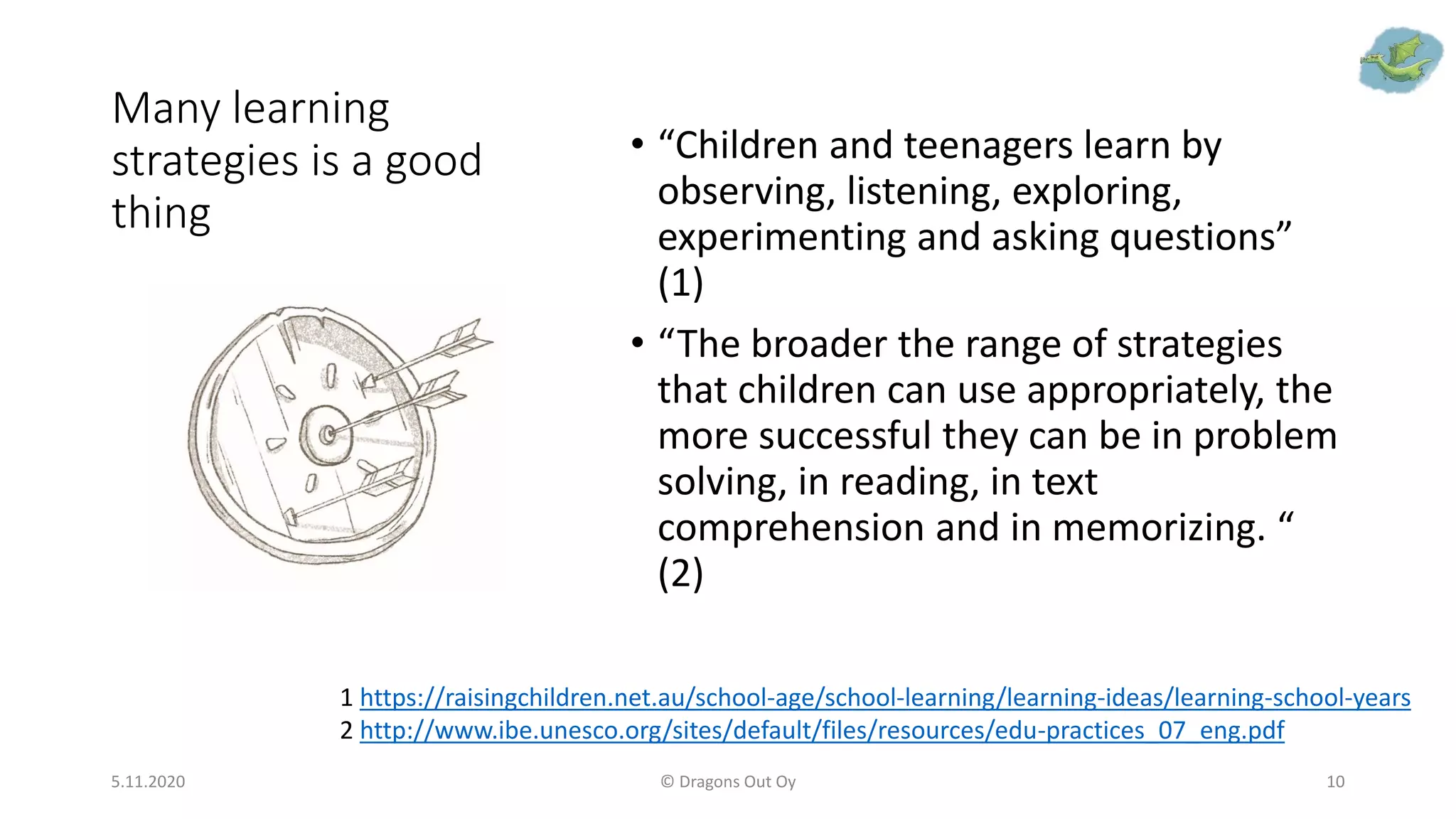 Many learning
strategies is a good
thing
• “Children and teenagers learn by
observing, listening, exploring,
experimenting and asking questions”
(1)
• “The broader the range of strategies
that children can use appropriately, the
more successful they can be in problem
solving, in reading, in text
comprehension and in memorizing. “
(2)
5.11.2020 © Dragons Out Oy 10
1 https://raisingchildren.net.au/school-age/school-learning/learning-ideas/learning-school-years
2 http://www.ibe.unesco.org/sites/default/files/resources/edu-practices_07_eng.pdf
 