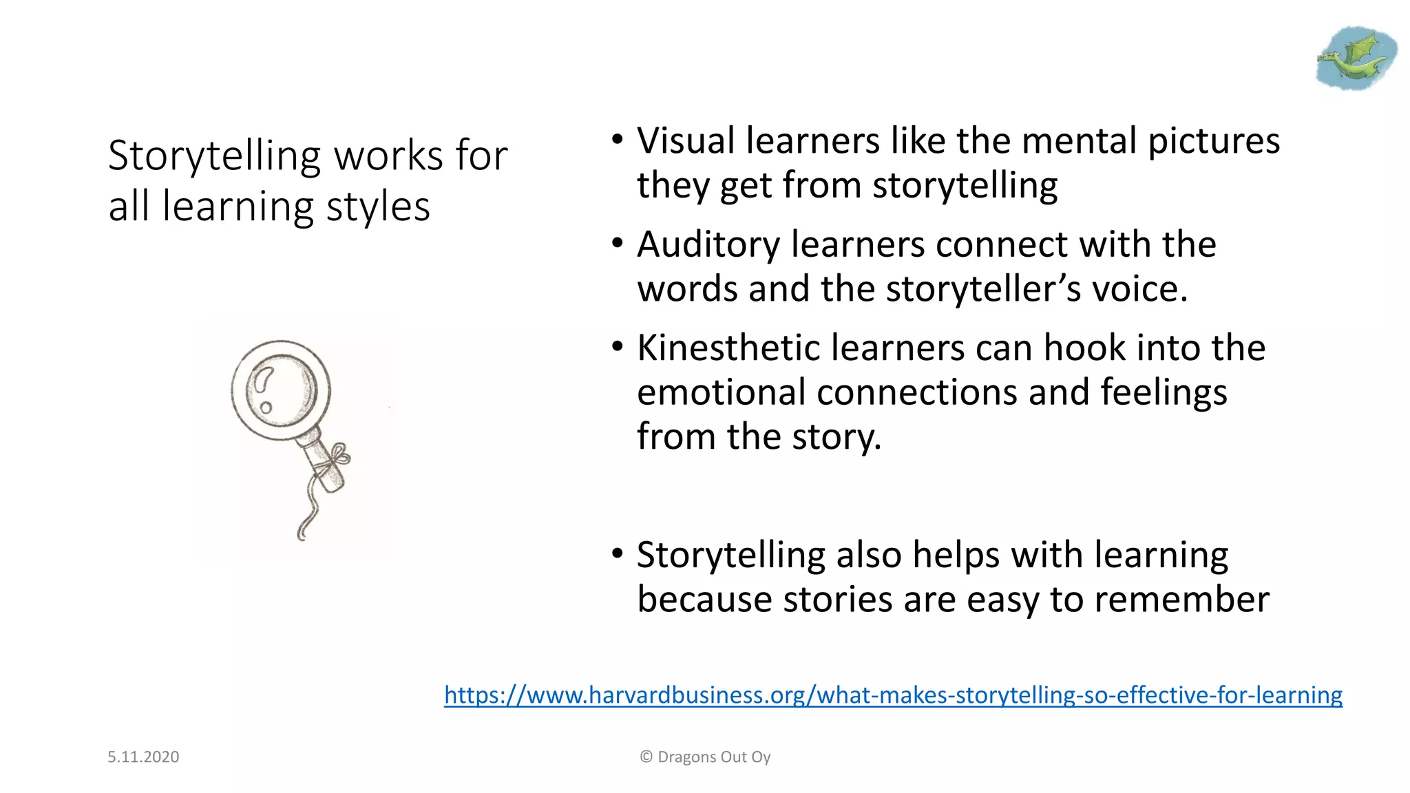 Storytelling works for
all learning styles
• Visual learners like the mental pictures
they get from storytelling
• Auditory learners connect with the
words and the storyteller’s voice.
• Kinesthetic learners can hook into the
emotional connections and feelings
from the story.
• Storytelling also helps with learning
because stories are easy to remember
5.11.2020 © Dragons Out Oy
https://www.harvardbusiness.org/what-makes-storytelling-so-effective-for-learning
 