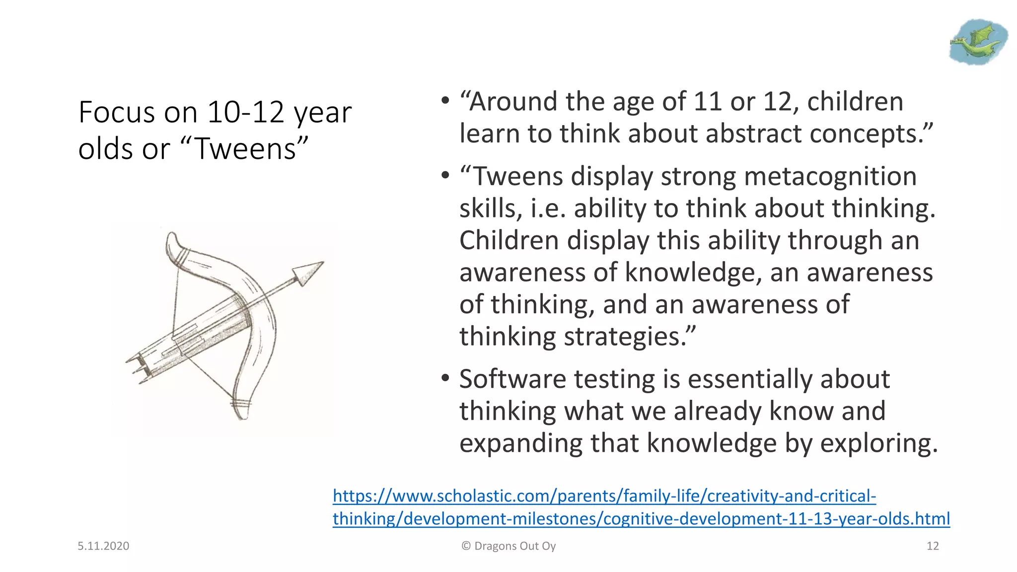 Focus on 10-12 year
olds or “Tweens”
• “Around the age of 11 or 12, children
learn to think about abstract concepts.”
• “Tweens display strong metacognition
skills, i.e. ability to think about thinking.
Children display this ability through an
awareness of knowledge, an awareness
of thinking, and an awareness of
thinking strategies.”
• Software testing is essentially about
thinking what we already know and
expanding that knowledge by exploring.
5.11.2020 © Dragons Out Oy 12
https://www.scholastic.com/parents/family-life/creativity-and-critical-
thinking/development-milestones/cognitive-development-11-13-year-olds.html
 