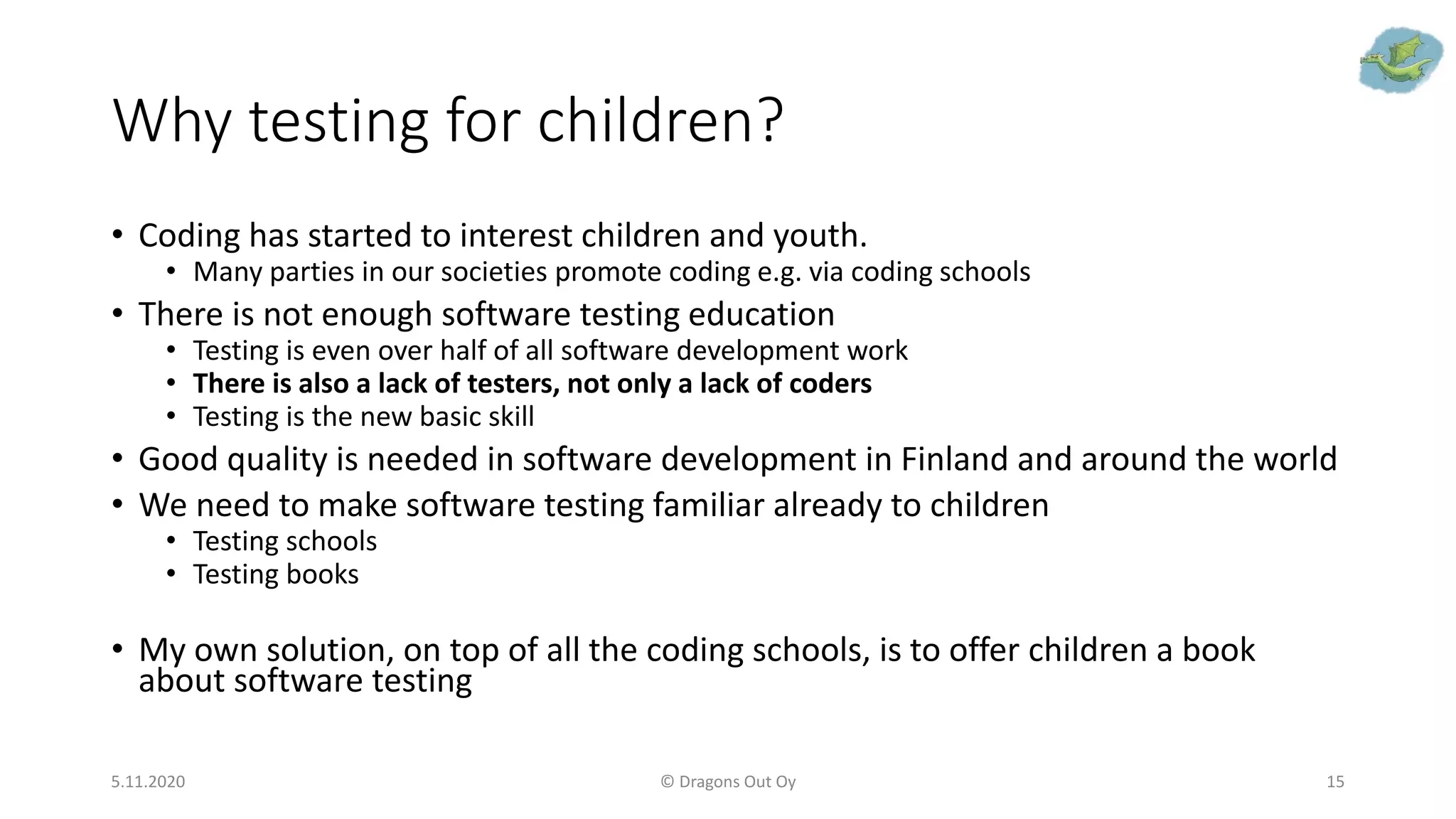 Why testing for children?
• Coding has started to interest children and youth.
• Many parties in our societies promote coding e.g. via coding schools
• There is not enough software testing education
• Testing is even over half of all software development work
• There is also a lack of testers, not only a lack of coders
• Testing is the new basic skill
• Good quality is needed in software development in Finland and around the world
• We need to make software testing familiar already to children
• Testing schools
• Testing books
• My own solution, on top of all the coding schools, is to offer children a book
about software testing
5.11.2020 © Dragons Out Oy 15
 