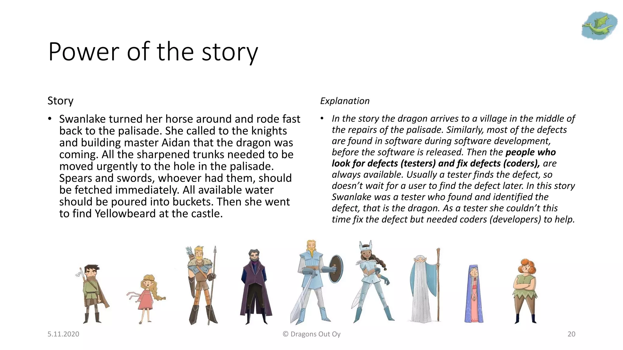Power of the story
Story
• Swanlake turned her horse around and rode fast
back to the palisade. She called to the knights
and building master Aidan that the dragon was
coming. All the sharpened trunks needed to be
moved urgently to the hole in the palisade.
Spears and swords, whoever had them, should
be fetched immediately. All available water
should be poured into buckets. Then she went
to find Yellowbeard at the castle.
Explanation
• In the story the dragon arrives to a village in the middle of
the repairs of the palisade. Similarly, most of the defects
are found in software during software development,
before the software is released. Then the people who
look for defects (testers) and fix defects (coders), are
always available. Usually a tester finds the defect, so
doesn’t wait for a user to find the defect later. In this story
Swanlake was a tester who found and identified the
defect, that is the dragon. As a tester she couldn’t this
time fix the defect but needed coders (developers) to help.
5.11.2020 © Dragons Out Oy 20
 