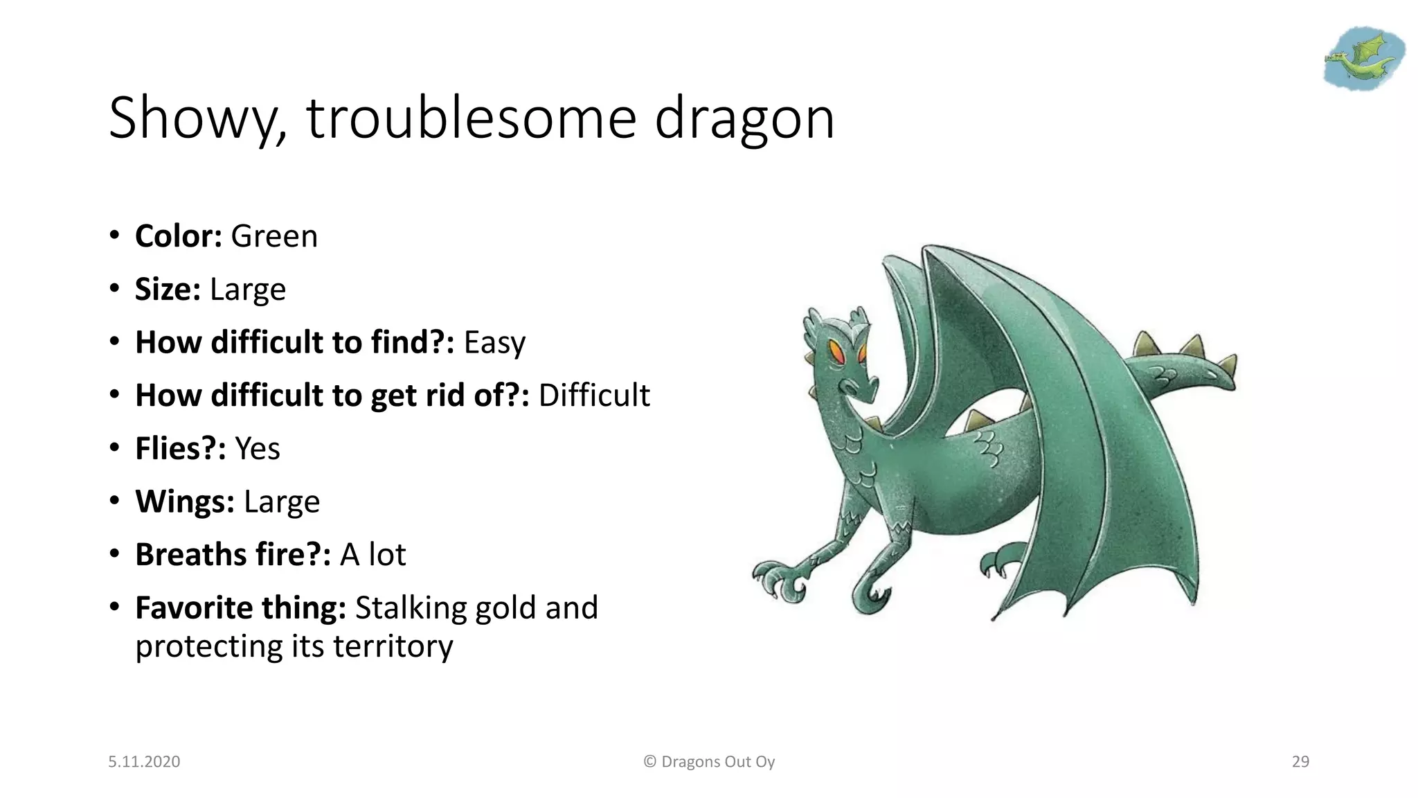 Showy, troublesome dragon
• Color: Green
• Size: Large
• How difficult to find?: Easy
• How difficult to get rid of?: Difficult
• Flies?: Yes
• Wings: Large
• Breaths fire?: A lot
• Favorite thing: Stalking gold and
protecting its territory
5.11.2020 © Dragons Out Oy 29
 