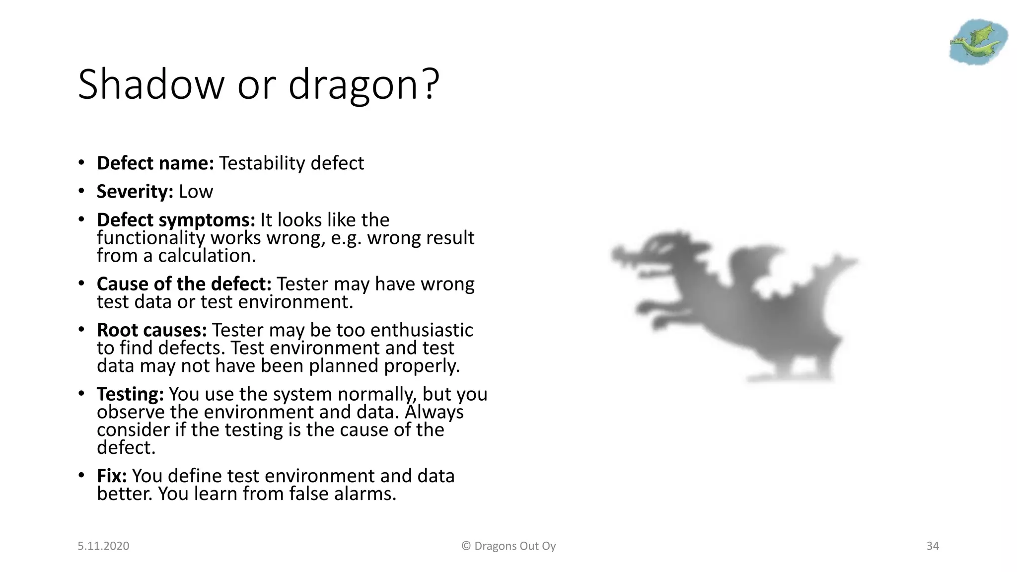 Shadow or dragon?
• Defect name: Testability defect
• Severity: Low
• Defect symptoms: It looks like the
functionality works wrong, e.g. wrong result
from a calculation.
• Cause of the defect: Tester may have wrong
test data or test environment.
• Root causes: Tester may be too enthusiastic
to find defects. Test environment and test
data may not have been planned properly.
• Testing: You use the system normally, but you
observe the environment and data. Always
consider if the testing is the cause of the
defect.
• Fix: You define test environment and data
better. You learn from false alarms.
5.11.2020 © Dragons Out Oy 34
 