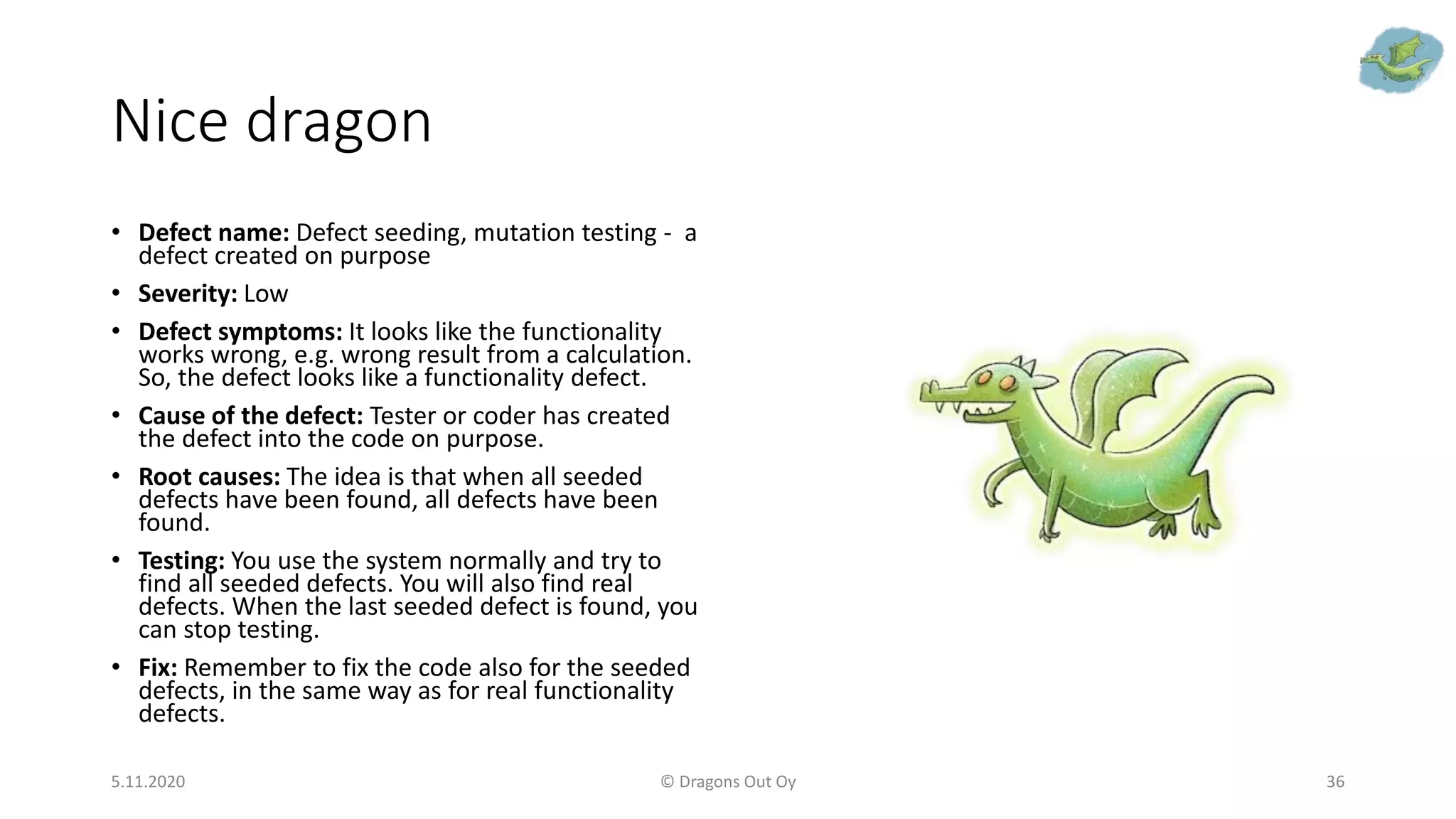 Nice dragon
• Defect name: Defect seeding, mutation testing - a
defect created on purpose
• Severity: Low
• Defect symptoms: It looks like the functionality
works wrong, e.g. wrong result from a calculation.
So, the defect looks like a functionality defect.
• Cause of the defect: Tester or coder has created
the defect into the code on purpose.
• Root causes: The idea is that when all seeded
defects have been found, all defects have been
found.
• Testing: You use the system normally and try to
find all seeded defects. You will also find real
defects. When the last seeded defect is found, you
can stop testing.
• Fix: Remember to fix the code also for the seeded
defects, in the same way as for real functionality
defects.
5.11.2020 © Dragons Out Oy 36
 