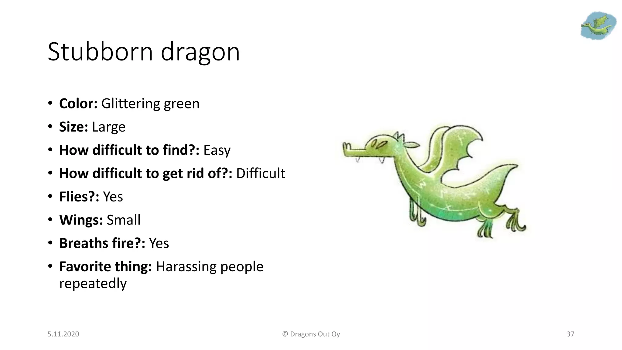 Stubborn dragon
• Color: Glittering green
• Size: Large
• How difficult to find?: Easy
• How difficult to get rid of?: Difficult
• Flies?: Yes
• Wings: Small
• Breaths fire?: Yes
• Favorite thing: Harassing people
repeatedly
5.11.2020 © Dragons Out Oy 37
 