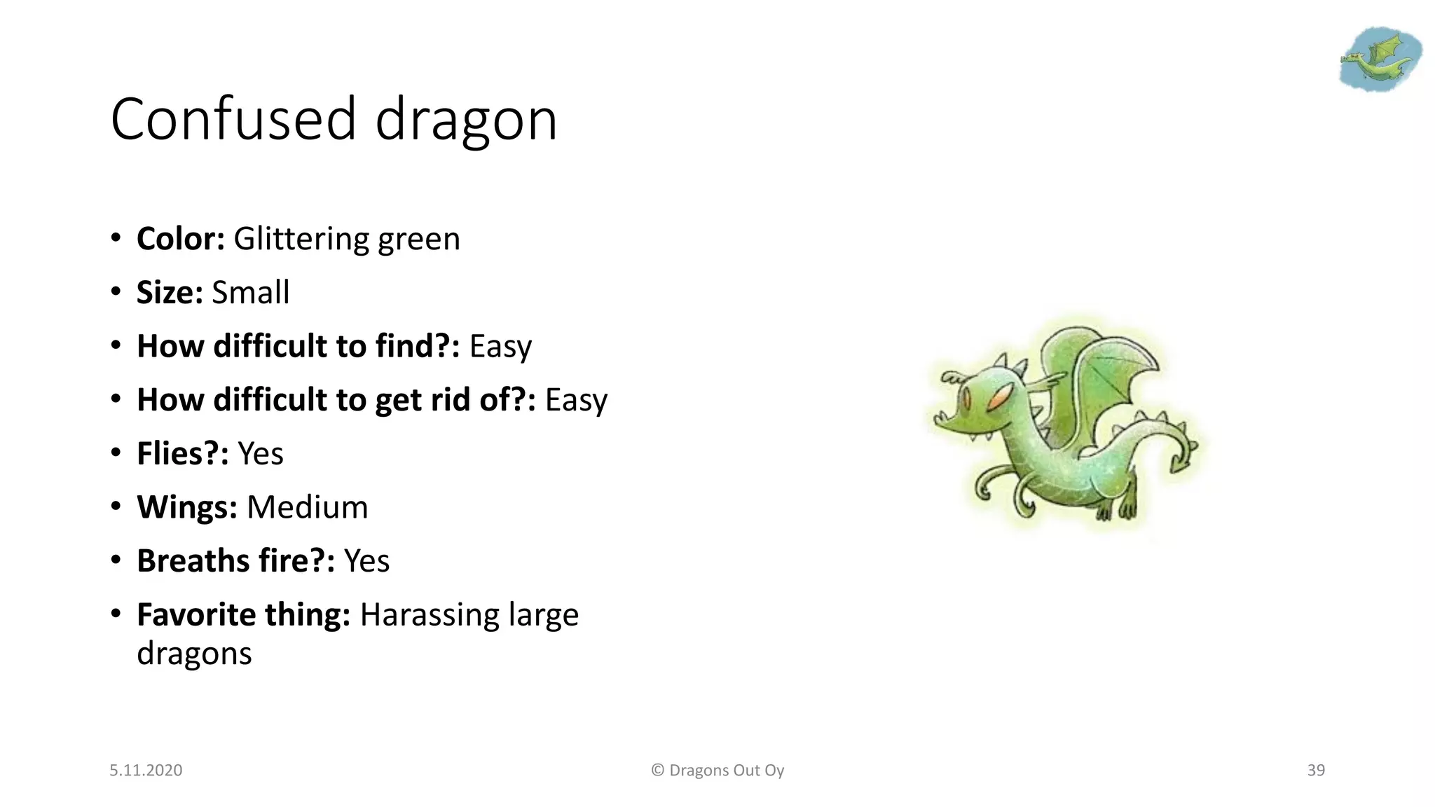 Confused dragon
• Color: Glittering green
• Size: Small
• How difficult to find?: Easy
• How difficult to get rid of?: Easy
• Flies?: Yes
• Wings: Medium
• Breaths fire?: Yes
• Favorite thing: Harassing large
dragons
5.11.2020 © Dragons Out Oy 39
 