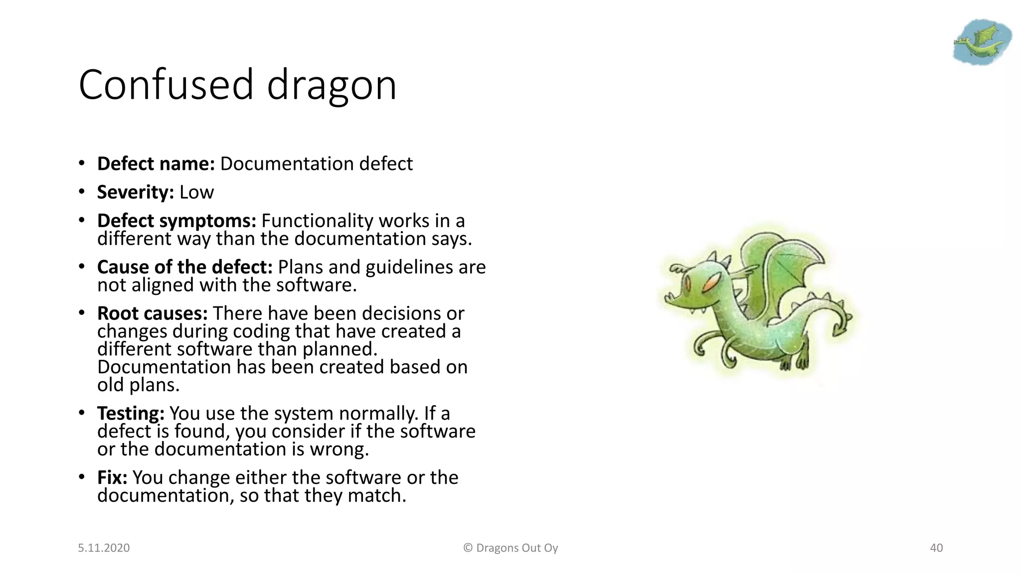 Confused dragon
• Defect name: Documentation defect
• Severity: Low
• Defect symptoms: Functionality works in a
different way than the documentation says.
• Cause of the defect: Plans and guidelines are
not aligned with the software.
• Root causes: There have been decisions or
changes during coding that have created a
different software than planned.
Documentation has been created based on
old plans.
• Testing: You use the system normally. If a
defect is found, you consider if the software
or the documentation is wrong.
• Fix: You change either the software or the
documentation, so that they match.
5.11.2020 © Dragons Out Oy 40
 