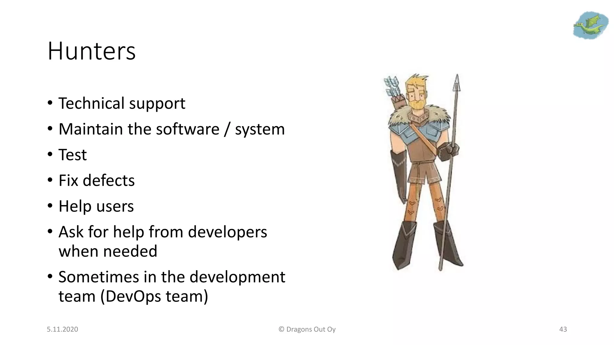 Hunters
5.11.2020 © Dragons Out Oy 43
• Technical support
• Maintain the software / system
• Test
• Fix defects
• Help users
• Ask for help from developers
when needed
• Sometimes in the development
team (DevOps team)
 