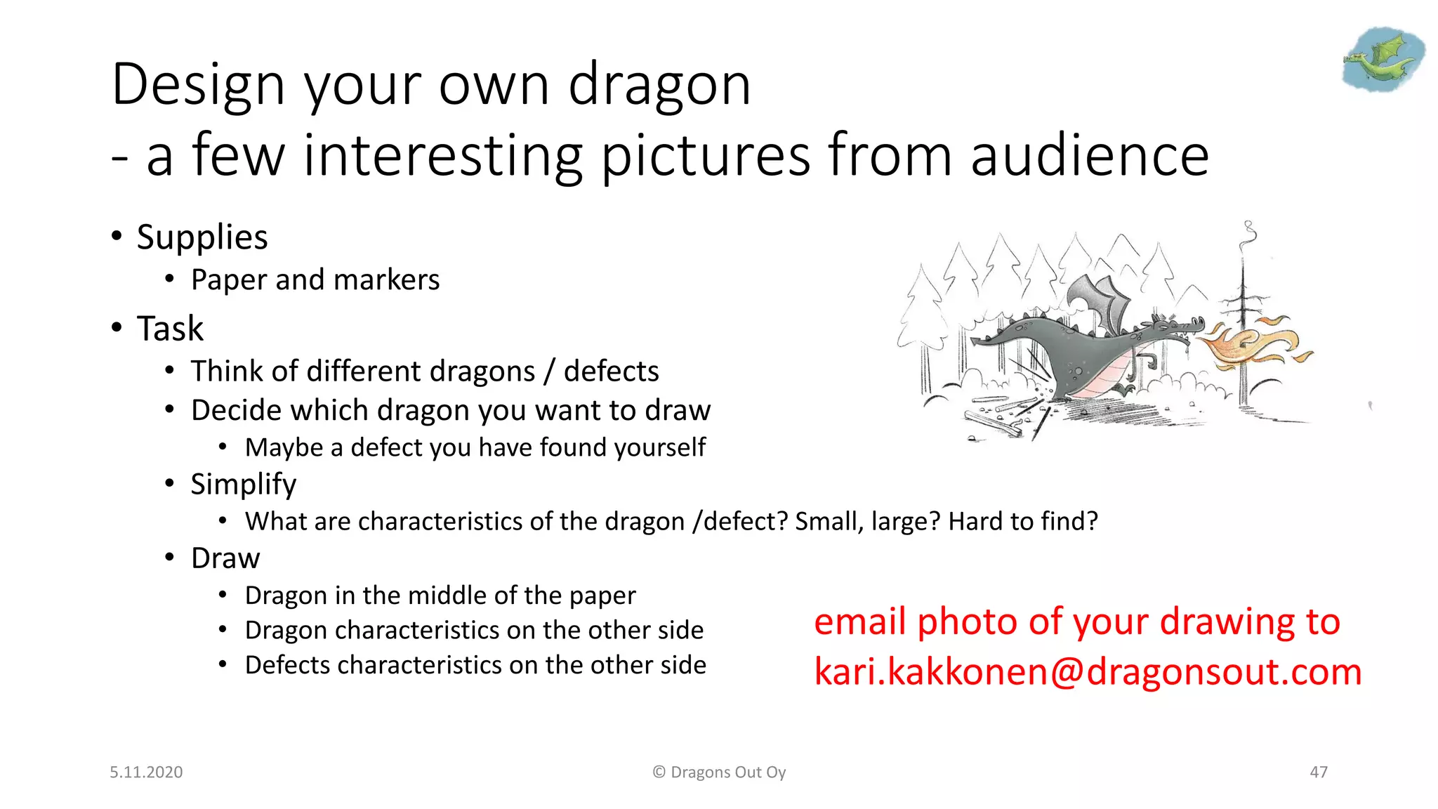 Design your own dragon
- a few interesting pictures from audience
• Supplies
• Paper and markers
• Task
• Think of different dragons / defects
• Decide which dragon you want to draw
• Maybe a defect you have found yourself
• Simplify
• What are characteristics of the dragon /defect? Small, large? Hard to find?
• Draw
• Dragon in the middle of the paper
• Dragon characteristics on the other side
• Defects characteristics on the other side
5.11.2020 © Dragons Out Oy 47
email photo of your drawing to
kari.kakkonen@dragonsout.com
 