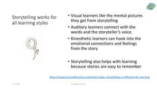 Storytelling works for
all learning styles
• Visual learners like the mental pictures
they get from storytelling
• Auditory learners connect with the
words and the storyteller’s voice.
• Kinesthetic learners can hook into the
emotional connections and feelings
from the story.
• Storytelling also helps with learning
because stories are easy to remember
5.11.2020 © Dragons Out Oy
https://www.harvardbusiness.org/what-makes-storytelling-so-effective-for-learning
 