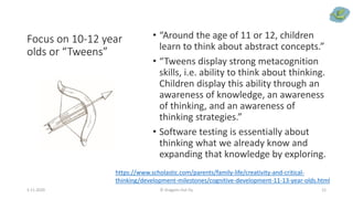 Focus on 10-12 year
olds or “Tweens”
• “Around the age of 11 or 12, children
learn to think about abstract concepts.”
• “Tweens display strong metacognition
skills, i.e. ability to think about thinking.
Children display this ability through an
awareness of knowledge, an awareness
of thinking, and an awareness of
thinking strategies.”
• Software testing is essentially about
thinking what we already know and
expanding that knowledge by exploring.
5.11.2020 © Dragons Out Oy 12
https://www.scholastic.com/parents/family-life/creativity-and-critical-
thinking/development-milestones/cognitive-development-11-13-year-olds.html
 