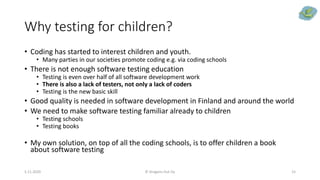 Why testing for children?
• Coding has started to interest children and youth.
• Many parties in our societies promote coding e.g. via coding schools
• There is not enough software testing education
• Testing is even over half of all software development work
• There is also a lack of testers, not only a lack of coders
• Testing is the new basic skill
• Good quality is needed in software development in Finland and around the world
• We need to make software testing familiar already to children
• Testing schools
• Testing books
• My own solution, on top of all the coding schools, is to offer children a book
about software testing
5.11.2020 © Dragons Out Oy 15
 
