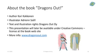 About the book ”Dragons Out!”
• Author Kari Kakkonen
• Illustrator Adrienn Széll
• Text and illustration rights Dragons Out Oy
• This presentation will later be available under Creative Commons –
license at the book web site
• More info: www.dragonsout.com
5.11.2020 © Dragons Out Oy 18
 