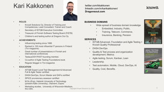 • ROLES
• Knowit Solutions Oy, Director of Training and
Competences, Lead Consultant, Trainer and Coach
• Secretary of ISTQB Executive Committee
• Treasurer of Finnish Software Testing Board (FiSTB)
• Children’s and testing author at Dragons Out Oy
• ACHIEVEMENTS
• Influencing testing since 1996
• Ranked in 100 most influential IT persons in Finland
(Tivi magazine)
• Great number of presentations in Finnish and
international conferences
• TestausOSY/FAST founding member.
• Co-author of Agile Testing Foundations book
• Regular blogger in Tivi-magazine
• EDUCATION
• ISTQB Expert Level Test Management & Advanced
Full & Agile Tester certified
• DASA DevOps, Scrum Master and SAFe certified
• SPICE provisionary assessor certified
• M.Sc.(Eng), Helsinki University of Technology
(present Aalto University), Otaniemi, Espoo
• Marketing studies, University of Wisconsin-Madison,
the USA.
BUSINESS DOMAINS
• Wide spread of business domain knowledge
• Embedded, Industry, Public,
• Training, Telecom, Commerce,
• Insurance, Banking, Pension
SERVICES
• ISTQB Advanced, Foundation and Agile Testing +
Knowit Quality Professional
• DASA DevOps
• Quality & Test process and organization
development, Metrics
• Agile testing, Scrum, Kanban, Lean
• Leadership
• Test automation, Mobile, Cloud, DevOps, AI
• Quality, Cost, Benefits.
Kari Kakkonen twitter.com/kkakkonen
linkedin.com/in/karikakkonen/
Dragonsout.com
Copyright Knowit Solutions Oy 2020 2
 