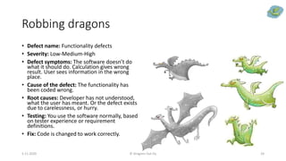 Robbing dragons
• Defect name: Functionality defects
• Severity: Low-Medium-High
• Defect symptoms: The software doesn’t do
what it should do. Calculation gives wrong
result. User sees information in the wrong
place.
• Cause of the defect: The functionality has
been coded wrong.
• Root causes: Developer has not understood,
what the user has meant. Or the defect exists
due to carelessness, or hurry.
• Testing: You use the software normally, based
on tester experience or requirement
definitions.
• Fix: Code is changed to work correctly.
5.11.2020 © Dragons Out Oy 24
 