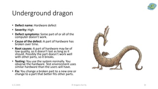 Underground dragon
• Defect name: Hardware defect
• Severity: High
• Defect symptoms: Some part of or all of the
computer doesn’t work.
• Cause of the defect: A part of hardware has
broken over time.
• Root causes: A part of hardware may be of
low quality, so it doesn’t last as long as it
should. Possibly the part doesn’t work well
with other parts, so it breaks.
• Testing: You use the system normally. You
observe the hardware. Test environment uses
similar hardware than the users will have.
• Fix: You change a broken part to a new one or
change to a part that better fits other parts.
5.11.2020 © Dragons Out Oy 32
 
