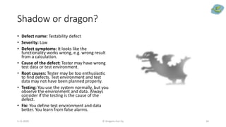 Shadow or dragon?
• Defect name: Testability defect
• Severity: Low
• Defect symptoms: It looks like the
functionality works wrong, e.g. wrong result
from a calculation.
• Cause of the defect: Tester may have wrong
test data or test environment.
• Root causes: Tester may be too enthusiastic
to find defects. Test environment and test
data may not have been planned properly.
• Testing: You use the system normally, but you
observe the environment and data. Always
consider if the testing is the cause of the
defect.
• Fix: You define test environment and data
better. You learn from false alarms.
5.11.2020 © Dragons Out Oy 34
 
