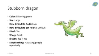 Stubborn dragon
• Color: Glittering green
• Size: Large
• How difficult to find?: Easy
• How difficult to get rid of?: Difficult
• Flies?: Yes
• Wings: Small
• Breaths fire?: Yes
• Favorite thing: Harassing people
repeatedly
5.11.2020 © Dragons Out Oy 37
 