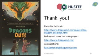 Thank you!
Preorder the book:
https://www.dragonsout.com/p/preorder-
dragons-out-book.html
Follow and share the book project:
https://www.dragonsout.com
Ask questions:
kari.kakkonen@dragonsout.com
5.11.2020 © Dragons Out Oy 48
 