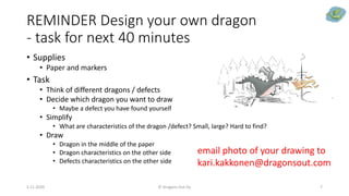 REMINDER Design your own dragon
- task for next 40 minutes
• Supplies
• Paper and markers
• Task
• Think of different dragons / defects
• Decide which dragon you want to draw
• Maybe a defect you have found yourself
• Simplify
• What are characteristics of the dragon /defect? Small, large? Hard to find?
• Draw
• Dragon in the middle of the paper
• Dragon characteristics on the other side
• Defects characteristics on the other side
5.11.2020 © Dragons Out Oy 7
email photo of your drawing to
kari.kakkonen@dragonsout.com
 
