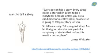 I want to tell a story
“Every person has a story. Every cause
needs a storyteller. Learn to be a
storyteller because unless you are a
candidate for a reality show, no one else
is going to tell your story for you.
So tell us a story. Tell us a good story. And
let that good story be one part of a
symphony of stories that makes this
world a better place.”
James Whittaker
29.9.2020 © Dragons Out Oy 14
https://medium.com/@docjamesw/the-storytelling-manifesto-f17548a358b3
 