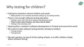 Why testing for children?
• Coding has started to interest children and youth.
• Many parties in our societies promote coding e.g. via coding schools
• There is not enough software testing education
• Testing is even over half of all software development work
• There is also a lack of testers, not only a lack of coders
• Testing is the new basic skill
• Good quality is needed in software development in Finland and around the world
• We need to make software testing familiar already to children
• Testing schools
• Testing books
• My own solution, on top of all the coding schools, is to offer children a book
about software testing
29.9.2020 © Dragons Out Oy 15
 