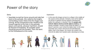 Power of the story
Story
• Swanlake turned her horse around and rode fast
back to the palisade. She called to the knights
and building master Aidan that the dragon was
coming. All the sharpened trunks needed to be
moved urgently to the hole in the palisade.
Spears and swords, whoever had them, should
be fetched immediately. All available water
should be poured into buckets. Then she went
to find Yellowbeard at the castle.
Explanation
• In the story the dragon arrives to a village in the middle of
the repairs of the palisade. Similarly, most of the defects
are found in software during software development,
before the software is released. Then the people who
look for defects (testers) and fix defects (coders), are
always available. Usually a tester finds the defect, so
doesn’t wait for a user to find the defect later. In this story
Swanlake was a tester who found and identified the
defect, that is the dragon. As a tester she couldn’t this
time fix the defect but needed coders (developers) to help.
29.9.2020 © Dragons Out Oy 20
 