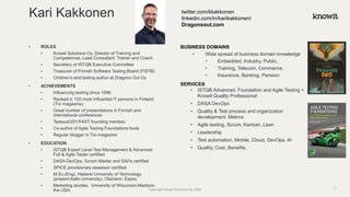 • ROLES
• Knowit Solutions Oy, Director of Training and
Competences, Lead Consultant, Trainer and Coach
• Secretary of ISTQB Executive Committee
• Treasurer of Finnish Software Testing Board (FiSTB)
• Children’s and testing author at Dragons Out Oy
• ACHIEVEMENTS
• Influencing testing since 1996
• Ranked in 100 most influential IT persons in Finland
(Tivi magazine)
• Great number of presentations in Finnish and
international conferences
• TestausOSY/FAST founding member.
• Co-author of Agile Testing Foundations book
• Regular blogger in Tivi-magazine
• EDUCATION
• ISTQB Expert Level Test Management & Advanced
Full & Agile Tester certified
• DASA DevOps, Scrum Master and SAFe certified
• SPICE provisionary assessor certified
• M.Sc.(Eng), Helsinki University of Technology
(present Aalto University), Otaniemi, Espoo
• Marketing studies, University of Wisconsin-Madison,
the USA.
BUSINESS DOMAINS
• Wide spread of business domain knowledge
• Embedded, Industry, Public,
• Training, Telecom, Commerce,
• Insurance, Banking, Pension
SERVICES
• ISTQB Advanced, Foundation and Agile Testing +
Knowit Quality Professional
• DASA DevOps
• Quality & Test process and organization
development, Metrics
• Agile testing, Scrum, Kanban, Lean
• Leadership
• Test automation, Mobile, Cloud, DevOps, AI
• Quality, Cost, Benefits.
Kari Kakkonen twitter.com/kkakkonen
linkedin.com/in/karikakkonen/
Dragonsout.com
Copyright Knowit Solutions Oy 2020 3
 