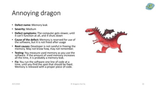 Annoying dragon
• Defect name: Memory leak
• Severity: Medium
• Defect symptoms: The computer gets slower, until
it can’t function at all, and it shuts down
• Cause of the defect: Memory is reserved for use of
the software, but it is not freed after usage
• Root causes: Developer is not careful in freeing the
memory. May not know how, may not remember.
• Testing: You measure used memory as you use the
software. If the amount of used memory increases
all the time, it is probably a memory leak.
• Fix: You run the software one line of code at a
time, until you find the spot that should be fixed.
Memory is released with a proper piece of code.
29.9.2020 © Dragons Out Oy 22
 